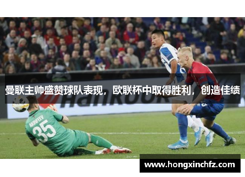 曼联主帅盛赞球队表现，欧联杯中取得胜利，创造佳绩