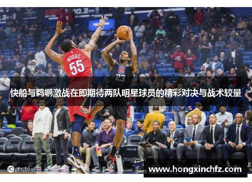快船与鹈鹕激战在即期待两队明星球员的精彩对决与战术较量