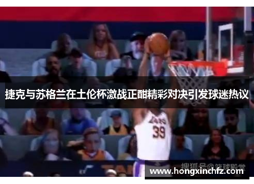 捷克与苏格兰在土伦杯激战正酣精彩对决引发球迷热议